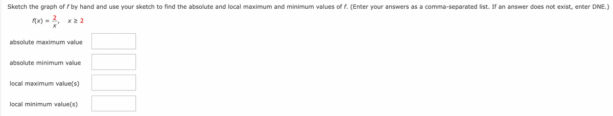 Sketch the graph of f by hand and use your sketch to find the absolute and local maximum and minimum values of f. (Enter your answers as a comma-separated list. If an answer does not exist, enter DNE.)
f(x) = ²/₁
2
X
x ≥ 2
absolute maximum value
absolute minimum value
local maximum value(s)
local minimum value(s)