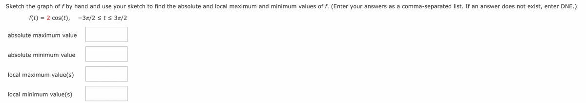 Sketch the graph of f by hand and use your sketch to find the absolute and local maximum and minimum values of f. (Enter your answers as a comma-separated list. If an answer does not exist, enter DNE.)
f(t) = 2 cos(t),
-3π/2 ≤t≤ 3π/2
absolute maximum value
absolute minimum value
local maximum value(s)
local minimum value(s)