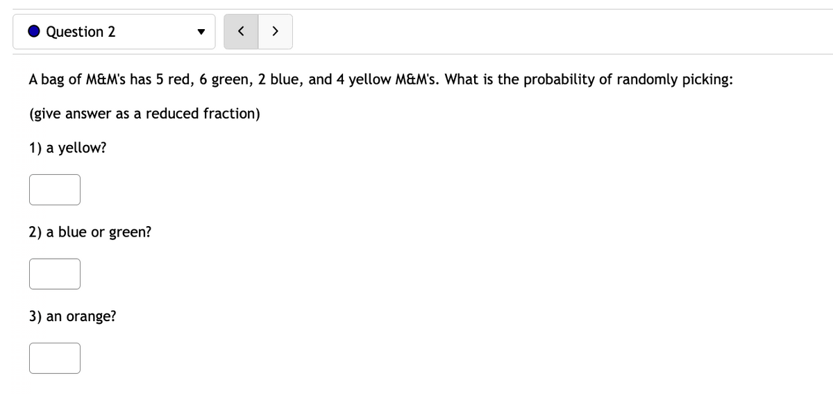 Question 2
A bag of M&M's has 5 red, 6 green, 2 blue, and 4 yellow M&M's. What is the probability of randomly picking:
(give answer as a reduced fraction)
1) a yellow?
2) a blue or green?
3) an orange?