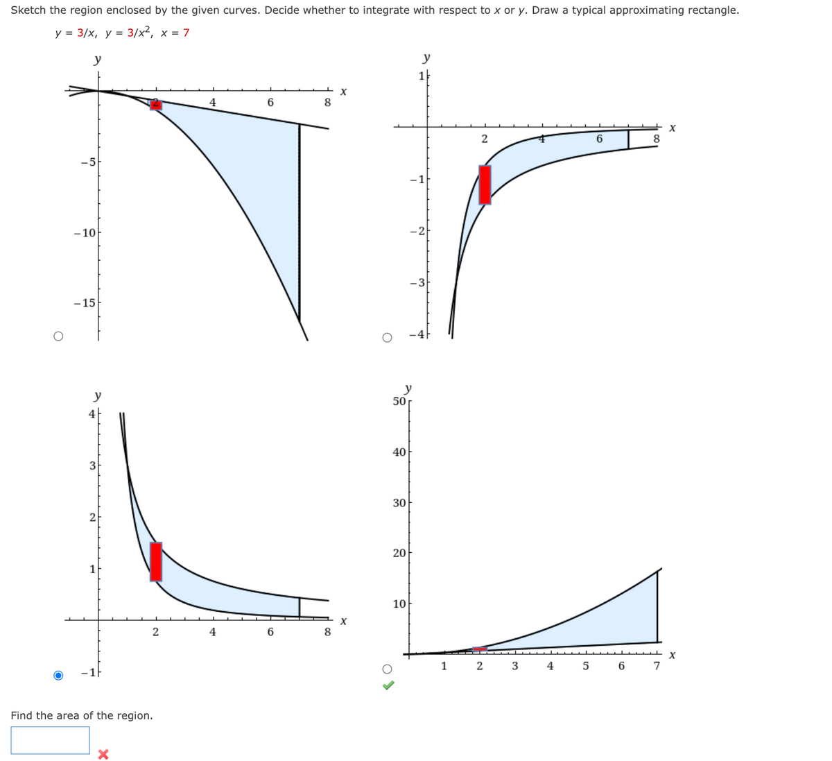 Sketch the region enclosed by the given curves. Decide whether to integrate with respect to x or y. Draw a typical approximating rectangle.
y = 3/x, y = 3/x², x = 7
y
-5
-10
-15
y
4F
3
2
1
2
Find the area of the region.
4
4
6
6
8
8
X
X
50
40
30
20
10
y
-21
1
2
2
3
4
5
6
6
8
7
X
X