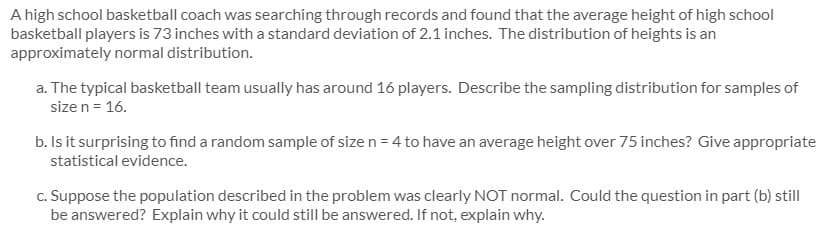 A high school basketball coach was searching through records and found that the average height of high school
basketball players is 73 inches with a standard deviation of 2.1 inches. The distribution of heights is an
approximately normal distribution.
a. The typical basketball team usually has around 16 players. Describe the sampling distribution for samples of
size n = 16.
b. Is it surprising to find a random sample of size n = 4 to have an average height over 75 inches? Give appropriate
statistical evidence.
c. Suppose the population described in the problem was clearly NOT normal. Could the question in part (b) still
be answered? Explain why it could still be answered. If not, explain why.
