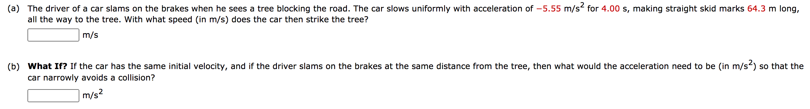 (a) The driver of a car slams on the brakes when he sees a tree blocking the road. The car slows uniformly with acceleration of -5.55 m/s² for 4.00 s, making straight skid marks 64.3 m long,
all the way to the tree. With what speed (in m/s) does the car then strike the tree?
m/s
(b) What If? If the car has the same initial velocity, and if the driver slams on the brakes at the same distance from the tree, then what would the acceleration need to be (in m/s) so that the
car narrowly avoids a collision?
m/s?
