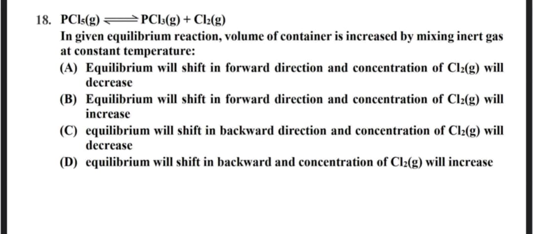 18. PCI5(g) =PC]3(g) + Cl2(g)
In given equilibrium reaction, volume of container is increased by mixing inert gas
at constant temperature:
(A) Equilibrium will shift in forward direction and concentration of Cl2(g) will
decrease
(B) Equilibrium will shift in forward direction and concentration of Cl2(g) will
increase
(C) equilibrium will shift in backward direction and concentration of Cl2(g) will
decrease
(D) equilibrium will shift in backward and concentration of Cl2(g) will increase
