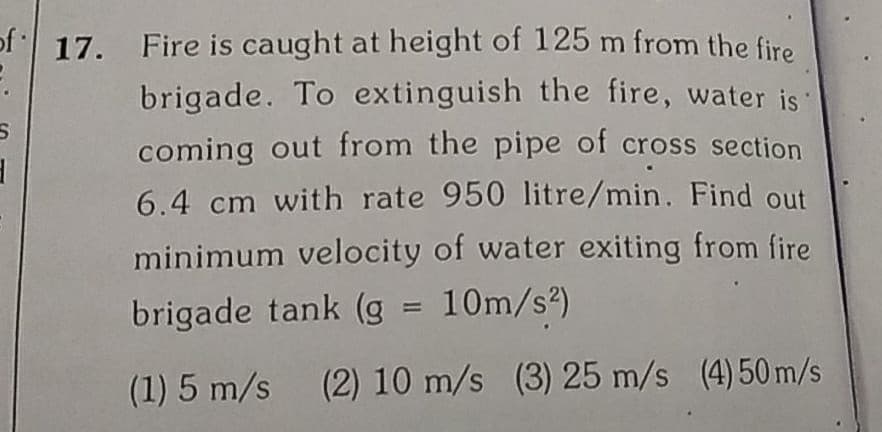 of 17. Fire is caught at height of 125 m from the fire
brigade. To extinguish the fire, water is
coming out from the pipe of cross section
6.4 cm with rate 950 litre/min. Find out
minimum velocity of water exiting from fire
brigade tank (g = 10m/s?)
(1) 5 m/s (2) 10 m/s (3) 25 m/s (4) 50 m/s
