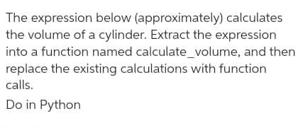 The expression below (approximately) calculates
the volume of a cylinder. Extract the expression
into a function named calculate_volume, and then
replace the existing calculations with function
calls.
Do in Python
