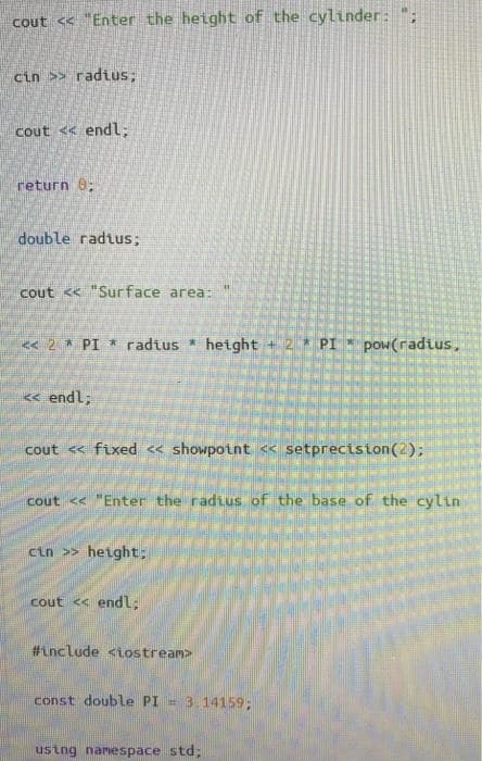 cout << "Enter the height of the cylinder: ";
cin >> radius;
cout <« endl;
return 0;
double radtus;
cout <K "Surface area:
« 2 * PI * radius * height + 2 * PI * pow(radius,
« endl;
cout << fixed « showpoint <« setprecision (2);
cout << "Enter the radius of the base of the cylin
cin >> height;
cout << endl:
#Lnclude <iostream>
const double PI
-3.14159;
ustng namespace std;
