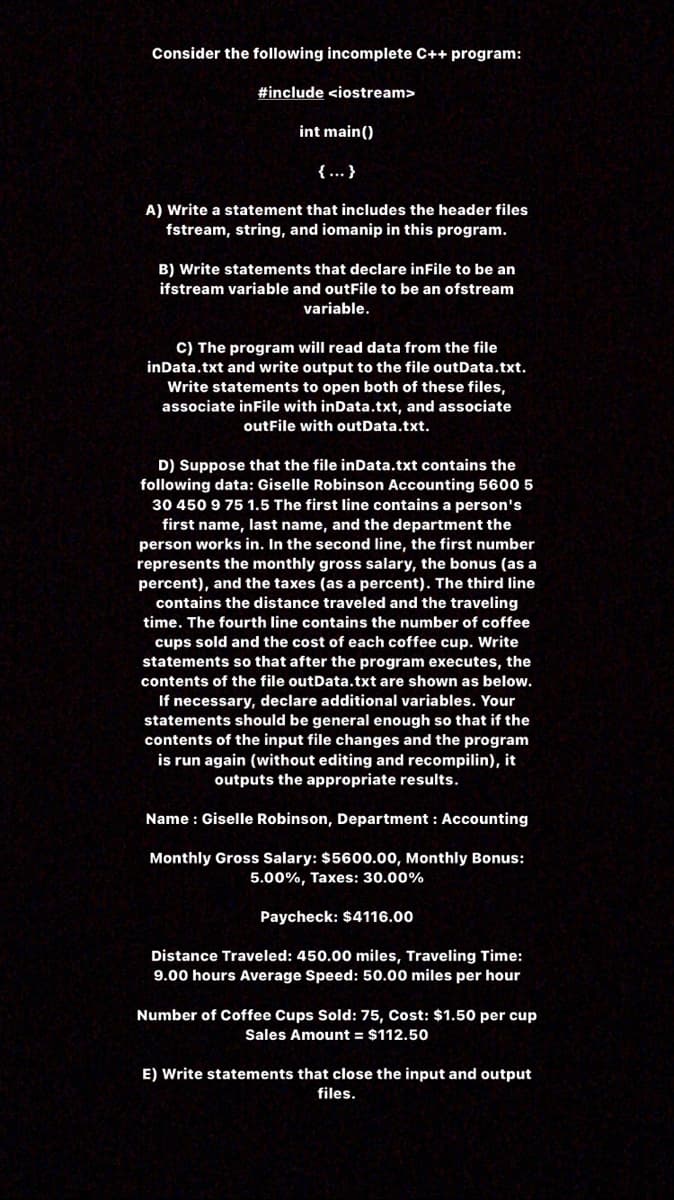 Consider the following incomplete C++ program:
#include <iostream>
int main()
{.….. }
A) Write a statement that includes the header files
fstream, string, and iomanip in this program.
B) Write statements that declare inFile to be an
ifstream variable and outFile to be an ofstream
variable.
C) The program will read data from the file
inData.txt and write output to the file outData.txt.
Write statements to open both of these files,
associate inFile with inData.txt, and associate
outFile with outData.txt.
D) Suppose that the file inData.txt contains the
following data: Giselle Robinson Accounting 5600 5
30 450 9 75 1.5 The first line contains a person's
first name, last name, and the department the
person works in. In the second line, the first number
represents the monthly gross salary, the bonus (as a
percent), and the taxes (as a percent). The third line
contains the distance traveled and the traveling
time. The fourth line contains the number of coffee
cups sold and the cost of each coffee cup. Write
statements so that after the program executes, the
contents of the file outData.txt are shown as below.
If necessary, declare additional variables. Your
statements should be general enough so that if the
contents of the input file changes and the program
is run again (without editing and recompilin), it
outputs the appropriate results.
Name : Giselle Robinson, Department : Accounting
Monthly Gross Salary: $5600.00, Monthly Bonus:
5.00%, Taxes: 30.00%
Paycheck: $4116.00
Distance Traveled: 450.00 miles, Traveling Time:
9.00 hours Average Speed: 50.00 miles per hour
Number of Coffee Cups Sold: 75, Cost: $1.50 per cup
Sales Amount = $112.50
E) Write statements that close the input and output
files.
