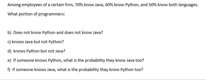 Among employees of a certain firm, 70% know Java, 60% know Python, and 50% know both languages.
What portion of programmers:
b) Does not know Python and does not know Java?
c) knows Java but not Python?
d) knows Python but not Java?
e) If someone knows Python, what is the probability they know Java too?
f) If someone knows Java, what is the probability they know Python too?
