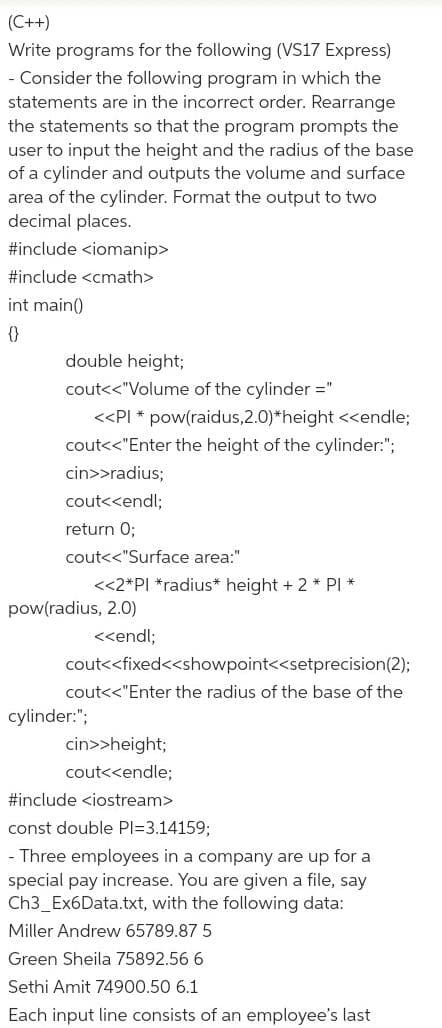 (C++)
Write programs for the following (VS17 Express)
- Consider the following program in which the
statements are in the incorrect order. Rearrange
the statements so that the program prompts the
user to input the height and the radius of the base
of a cylinder and outputs the volume and surface
area of the cylinder. Format the output to two
decimal places.
#include <iomanip>
#include <cmath>
int main()
{}
double height;
cout<<"Volume of the cylinder ="
<<PI * pow(raidus,2.0)*height <<endle;
cout<<"Enter the height of the cylinder:";
cin>>radius;
cout<<endl;
return 0;
cout<<"Surface area:"
<<2*PI *radius* height + 2 * PI *
pow(radius, 2.0)
<<endl;
cout<<fixed<<showpoint<<setprecision(2);
cout<<"Enter the radius of the base of the
cylinder:";
cin>>height;
cout<<endle;
#include <iostream>
const double PI=3.14159;
- Three employees in a company are up for a
special pay increase. You are given a file, say
Ch3_Ex6Data.txt, with the following data:
Miller Andrew 65789.87 5
Green Sheila 75892.56 6
Sethi Amit 74900.50 6.1
Each input line consists of an employee's last
