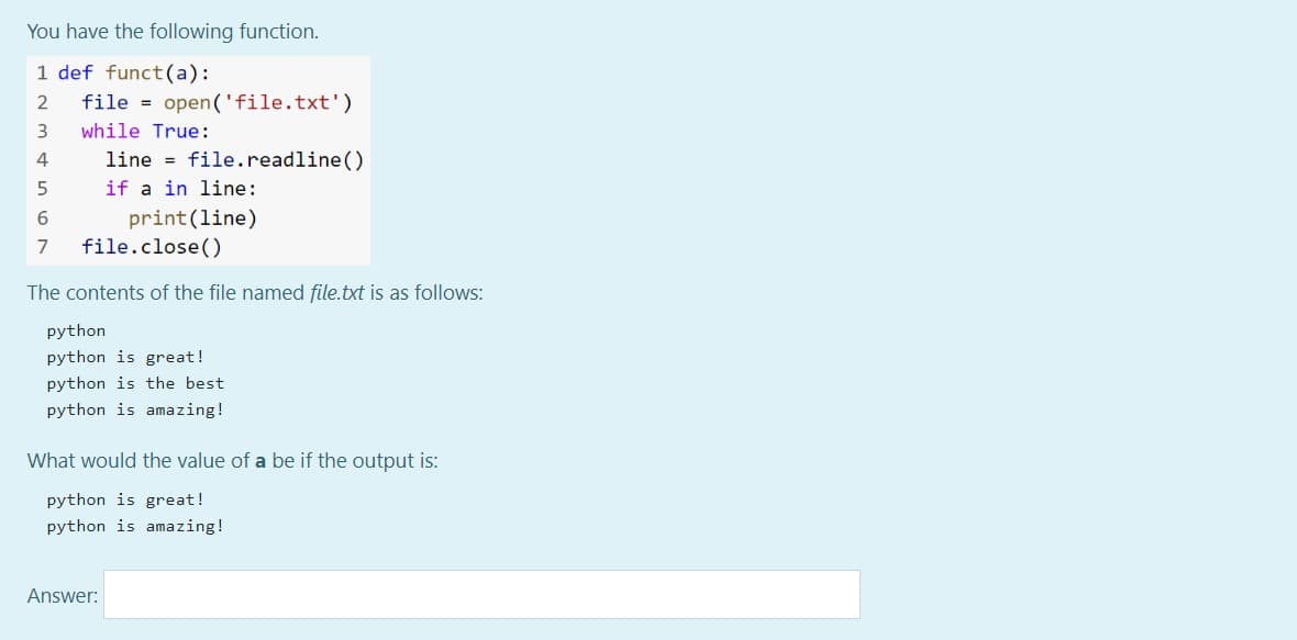 You have the following function.
1 def funct(a):
file = open('file.txt')
3
while True:
line = file.readline()
if a in line:
4
print(line)
file.close()
7
The contents of the file named file.txt is as follows:
python
python is great!
python is the best
python is amazing!
What would the value of a be if the output is:
python is great!
python is amazing!
Answer:
