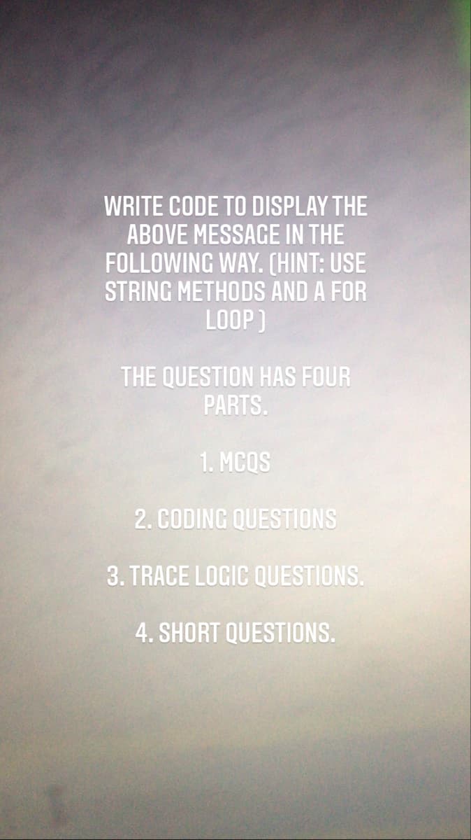 WRITE CODE TO DISPLAY THE
ABOVE MESSAGE IN THE
FOLLOWING WAY. (HINT: USE
STRING METHODS AND A FOR
LOOP)
THE QUESTION HAS FOUR
PARTS.
1. MCQS
2. CODING QUESTIONS
3. TRACE LOGIC QUESTIONS.
4. SHORT QUESTIONS.
