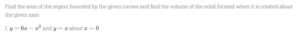 Find the area of the region bounded by the given curves and find the volume of the solid formed when it is rotated about
the given axis:
1. y = 6x
x' and y = x about x = 0
