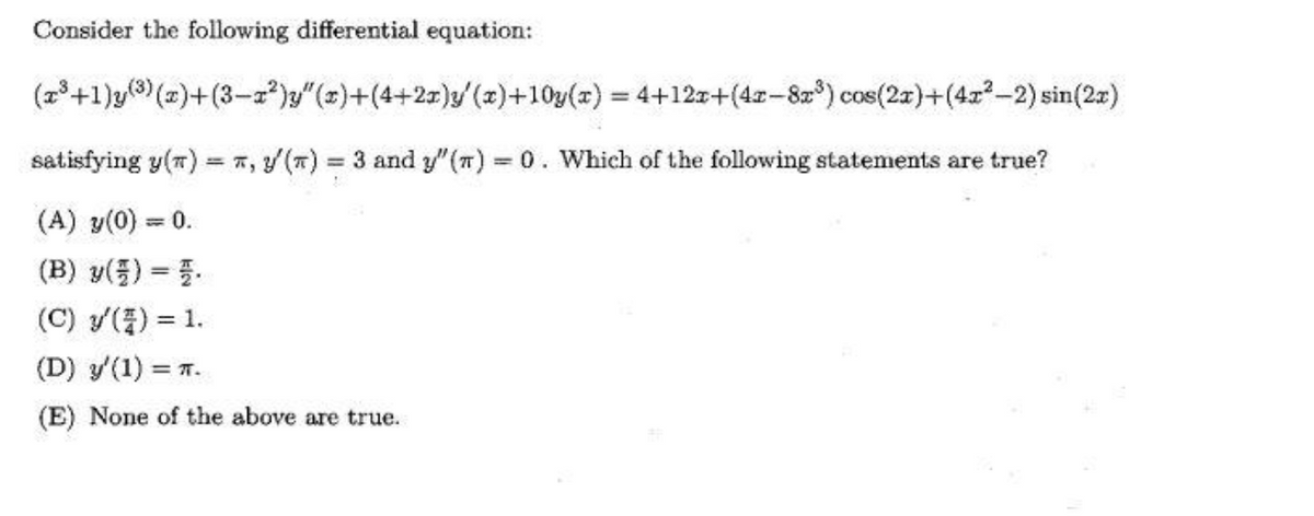 Consider the following differential equation:
(z+1)y(3) (z)+(3-2)y"(z)+(4+27)y/(z)+10y(x) = 4+12z+(4z-8r) cos(2z)+(4z-2) sin(2z)
satisfying y(7) = 7, y (T) 3 and y"(T) 0. Which of the following statements are true?
= T,
%3D
(A) y(0) = 0.
(B) y(플) %3D3.
(C) y(중) %3D 1.
(D) y'(1) = T.
(E) None of the above are true.
