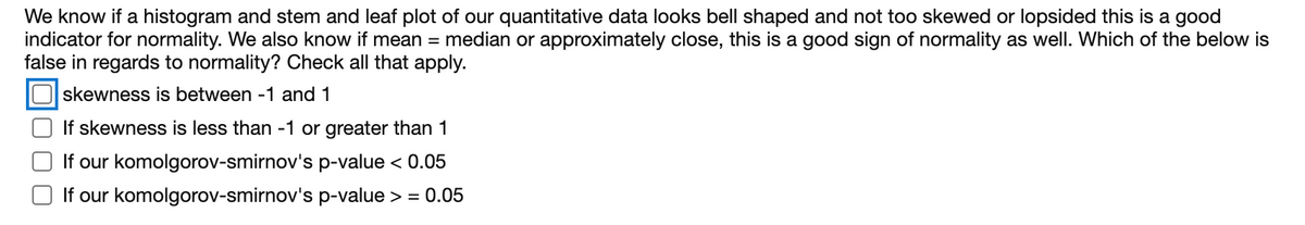 We know if a histogram and stem and leaf plot of our quantitative data looks bell shaped and not too skewed or lopsided this is a good
indicator for normality. We also know if mean = median or approximately close, this is a good sign of normality as well. Which of the below is
false in regards to normality? Check all that apply.
skewness is between -1 and 1
If skewness is less than -1 or greater than 1
If our komolgorov-smirnov's p-value < 0.05
O If our komolgorov-smirnov's p-value > = 0.05
