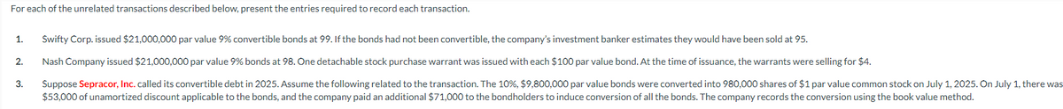 For each of the unrelated transactions described below, present the entries required to record each transaction.
1. Swifty Corp. issued $21,000,000 par value 9% convertible bonds at 99. If the bonds had not been convertible, the company's investment banker estimates they would have been sold at 95.
Nash Company issued $21,000,000 par value 9% bonds at 98. One detachable stock purchase warrant was issued with each $100 par value bond. At the time of issuance, the warrants were selling for $4.
Suppose Sepracor, Inc. called its convertible debt in 2025. Assume the following related to the transaction. The 10%, $9,800,000 par value bonds were converted into 980,000 shares of $1 par value common stock on July 1, 2025. On July 1, there was
$53,000 of unamortized discount applicable to the bonds, and the company paid an additional $71,000 to the bondholders to induce conversion of all the bonds. The company records the conversion using the book value method.
2.
3.