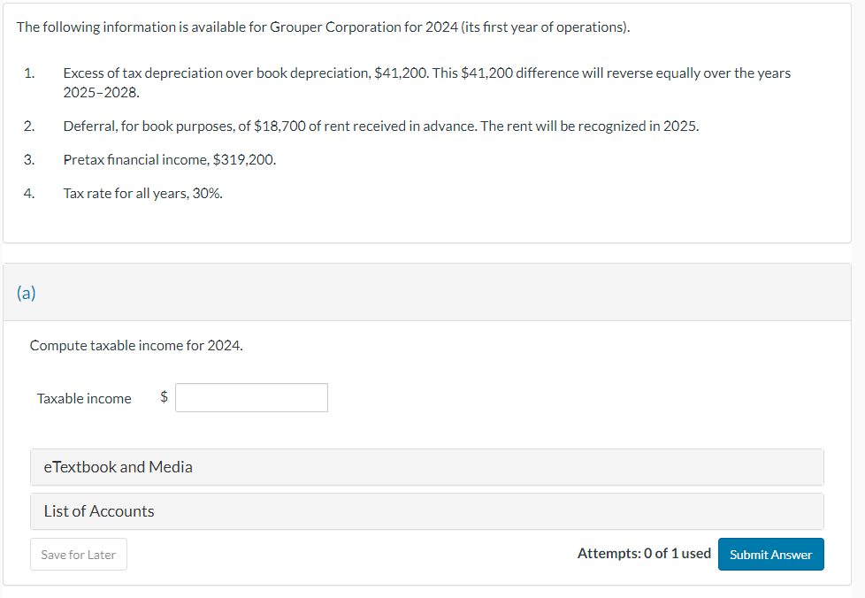 The following information is available for Grouper Corporation for 2024 (its first year of operations).
1.
2.
3.
4.
(a)
Excess of tax depreciation over book depreciation, $41,200. This $41,200 difference will reverse equally over the years
2025-2028.
Deferral, for book purposes, of $18,700 of rent received in advance. The rent will be recognized in 2025.
Pretax financial income, $319,200.
Tax rate for all years, 30%.
Compute taxable income for 2024.
Taxable income
eTextbook and Media
List of Accounts
Save for Later
Attempts: 0 of 1 used
Submit Answer