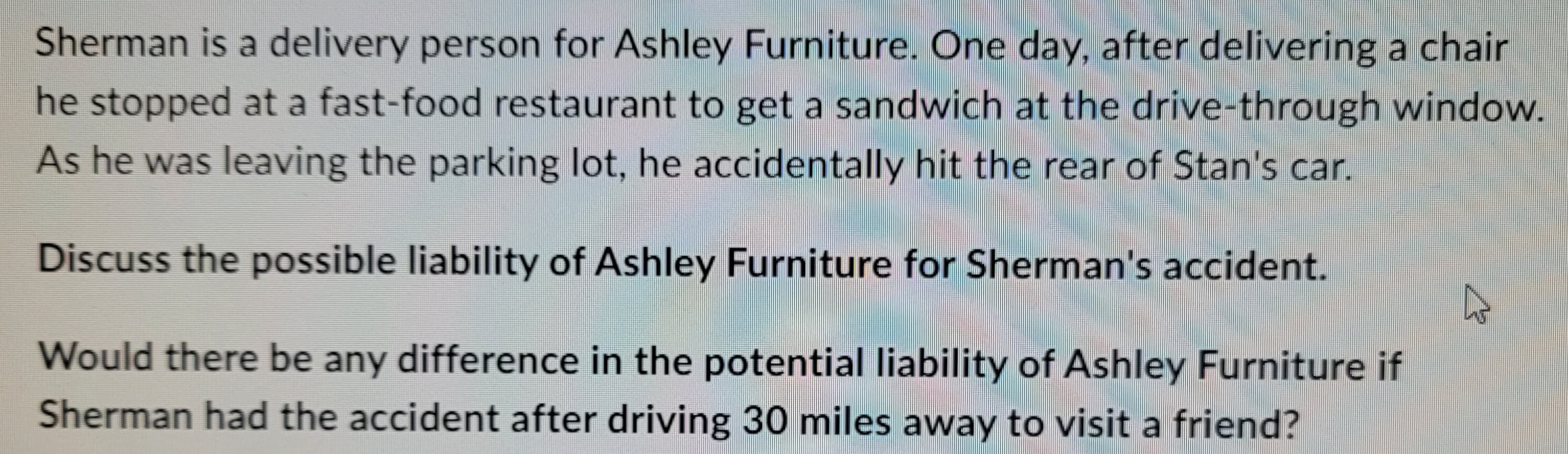 Sherman is a delivery person for Ashley Furniture. One day, after delivering a chair
he stopped at a fast-food restaurant to get a sandwich at the drive-through window.
As he was leaving the parking lot, he accidentally hit the rear of Stan's car.
Discuss the possible liability of Ashley Furniture for Sherman's accident.
Would there be any difference in the potential liability of Ashley Furniture if
Sherman had the accident after driving 30 miles away to visit a friend?