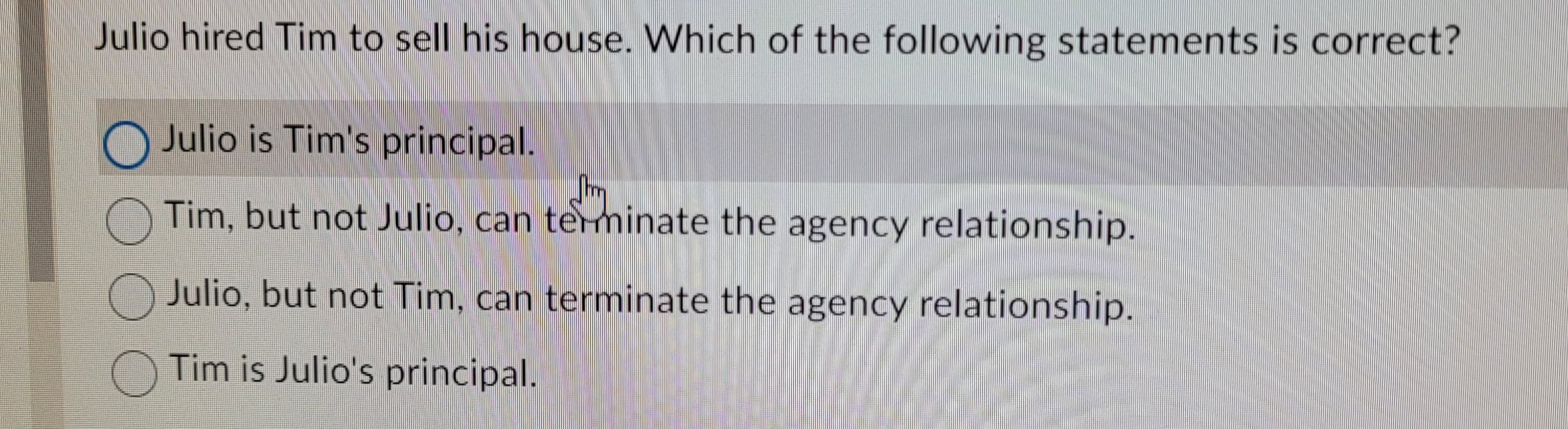 Julio hired Tim to sell his house. Which of the following statements is correct?
Julio is Tim's principal.
Shm
Tim, but not Julio, can terminate the agency relationship.
Julio, but not Tim, can terminate the agency relationship.
Tim is Julio's principal.