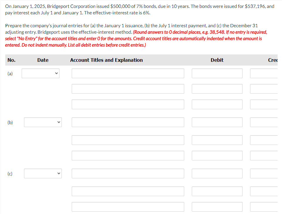 On January 1, 2025, Bridgeport Corporation issued $500,000 of 7% bonds, due in 10 years. The bonds were issued for $537,196, and
pay interest each July 1 and January 1. The effective-interest rate is 6%.
Prepare the company's journal entries for (a) the January 1 issuance, (b) the July 1 interest payment, and (c) the December 31
adjusting entry. Bridgeport uses the effective-interest method. (Round answers to O decimal places, e.g. 38,548. If no entry is required,
select "No Entry" for the account titles and enter O for the amounts. Credit account titles are automatically indented when the amount is
entered. Do not indent manually. List all debit entries before credit entries.)
No.
(a)
(b)
(c)
Date
Account Titles and Explanation
Debit
Cre