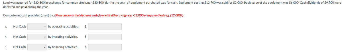 Land was acquired for $30,800 in exchange for common stock, par $30,800, during the year; all equipment purchased was for cash. Equipment costing $12,900 was sold for $3,000; book value of the equipment was $6,000. Cash dividends of $9,900 were
declared and paid during the year.
Compute net cash provided (used) by: (Show amounts that decrease cash flow with either a-sign e.g.-12,000 or in parenthesis e.g. (12,000).)
a.
b.
Net Cash
Net Cash
Net Cash
by operating activities. $
✓ by investing activities. $
by financing activities. $