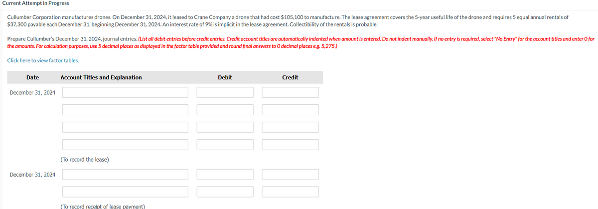 Current Attempt in Progress
Cullumber Corporation manufactures drones. On December 31, 2024, it leased to Crane Company a drone that had cost $105,100 to manufacture. The lease agreement covers the 5-year useful life of the drone and requires 5 equal annual rentals of
$37,300 payable each December 31, beginning December 31, 2024. An interest rate of 9% is implicit in the lease agreement. Collectibility of the rentals is probable.
Prepare Cullumber's December 31, 2024, journal entries. (List all debit entries before credit entries. Credit account titles are automatically indented when amount is entered. Do not indent manually. If no entry is required, select "No Entry" for the account titles and enter O for
the amounts. For calculation purposes, use 5 decimal places as displayed in the factor table provided and round final answers to O decimal places e.g. 5,275.)
Click here to view factor tables.
Date
December 31, 2024
December 31, 2024
Account Titles and Explanation
(To record the lease)
(To record receipt of lease payment)
Debit
Credit