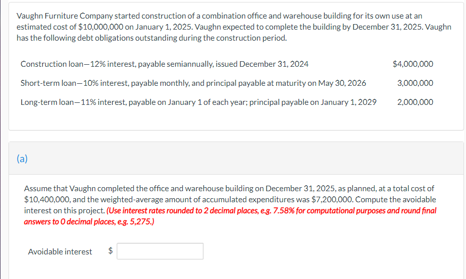 Vaughn Furniture Company started construction of a combination office and warehouse building for its own use at an
estimated cost of $10,000,000 on January 1, 2025. Vaughn expected to complete the building by December 31, 2025. Vaughn
has the following debt obligations outstanding during the construction period.
Construction loan-12% interest, payable semiannually, issued December 31, 2024
Short-term loan-10% interest, payable monthly, and principal payable at maturity on May 30, 2026
Long-term loan-11% interest, payable on January 1 of each year; principal payable on January 1, 2029
(a)
Assume that Vaughn completed the office and warehouse building on December 31, 2025, as planned, at a total cost of
$10,400,000, and the weighted-average amount of accumulated expenditures was $7,200,000. Compute the avoidable
interest on this project. (Use interest rates rounded to 2 decimal places, e.g. 7.58% for computational purposes and round final
answers to O decimal places, e.g. 5,275.)
Avoidable interest
$4,000,000
3,000,000
2,000,000
$