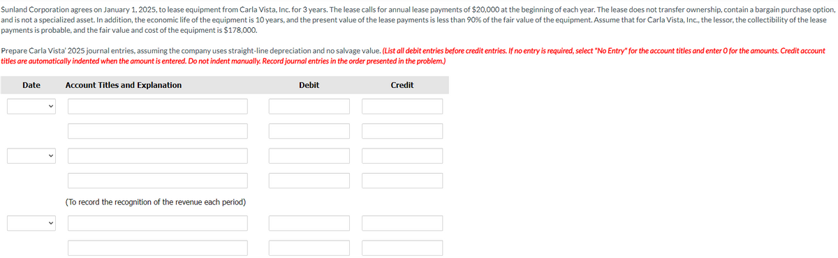 Sunland Corporation agrees on January 1, 2025, to lease equipment from Carla Vista, Inc. for 3 years. The lease calls for annual lease payments of $20,000 at the beginning of each year. The lease does not transfer ownership, contain a bargain purchase option,
and is not a specialized asset. In addition, the economic life of the equipment is 10 years, and the present value of the lease payments is less than 90% of the fair value of the equipment. Assume that for Carla Vista, Inc., the lessor, the collectibility of the lease
payments is probable, and the fair value and cost of the equipment is $178,000.
Prepare Carla Vista' 2025 journal entries, assuming the company uses straight-line depreciation and no salvage value. (List all debit entries before credit entries. If no entry is required, select "No Entry" for the account titles and enter O for the amounts. Credit account
titles are automatically indented when the amount is entered. Do not indent manually. Record journal entries in the order presented in the problem.)
Date
Account Titles and Explanation
(To record the recognition of the revenue each period)
Debit
Credit