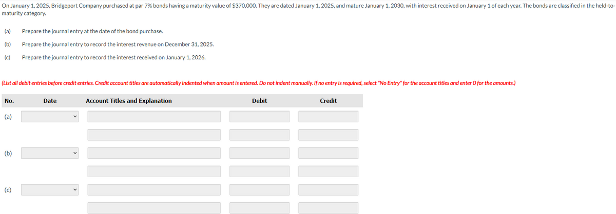 On January 1, 2025, Bridgeport Company purchased at par 7% bonds having a maturity value of $370,000. They are dated January 1, 2025, and mature January 1, 2030, with interest received on January 1 of each year. The bonds are classified in the held-to-
maturity category.
(a) Prepare the journal entry at the date of the bond purchase.
(b)
Prepare the journal entry to record the interest revenue on December 31, 2025.
(c)
Prepare the journal entry to record the interest received on January 1, 2026.
(List all debit entries before credit entries. Credit account titles are automatically indented when amount is entered. Do not indent manually. If no entry is required, select "No Entry" for the account titles and enter O for the amounts.)
No.
(a)
(b)
(c)
Date
11
Account Titles and Explanation
Debit
Credit
III