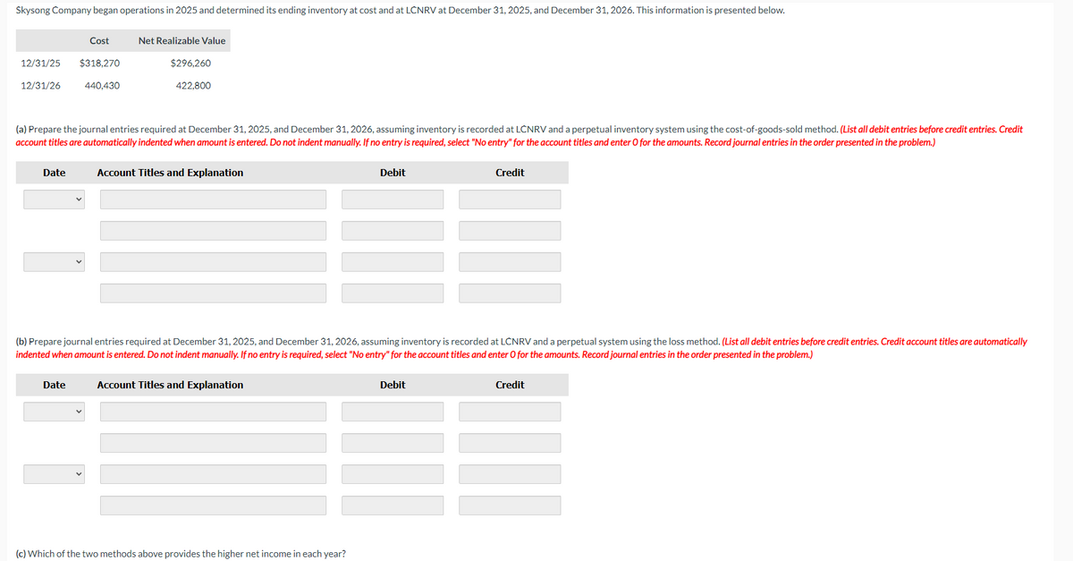 Skysong Company began operations in 2025 and determined its ending inventory at cost and at LCNRV at December 31, 2025, and December 31, 2026. This information is presented below.
12/31/25 $318,270
12/31/26
440,430
Cost
Date
Net Realizable Value
Date
$296,260
(a) Prepare the journal entries required at December 31, 2025, and December 31, 2026, assuming inventory is recorded at LCNRV and a perpetual inventory system using the cost-of-goods-sold method. (List all debit entries before credit entries. Credit
account titles are automatically indented when amount is entered. Do not indent manually. If no entry is required, select "No entry" for the account titles and enter O for the amounts. Record journal entries in the order presented in the problem.)
422,800
Account Titles and Explanation
(b) Prepare journal entries required at December 31, 2025, and December 31, 2026, assuming inventory is recorded at LCNRV and a perpetual system using the loss method. (List all debit entries before credit entries. Credit account titles are automatically
indented when amount is entered. Do not indent manually. If no entry is required, select "No entry" for the account titles and enter O for the amounts. Record journal entries in the order presented in the problem.)
Account Titles and Explanation
Debit
(c) Which of the two methods above provides the higher net income in each year?
Credit
Debit
Credit