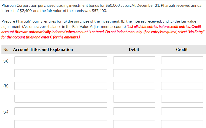 Pharoah Corporation purchased trading investment bonds for $60,000 at par. At December 31, Pharoah received annual
interest of $2,400, and the fair value of the bonds was $57,400.
Prepare Pharoah' journal entries for (a) the purchase of the investment, (b) the interest received, and (c) the fair value
adjustment. (Assume a zero balance in the Fair Value Adjustment account.) (List all debit entries before credit entries. Credit
account titles are automatically indented when amount is entered. Do not indent manually. If no entry is required, select "No Entry"
for the account titles and enter O for the amounts.)
No. Account Titles and Explanation
(a)
(b)
(c)
Debit
Credit