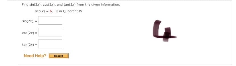 Find sin(2x), cos(2x), and tan(2x) from the given information.
sec(x) = 6, x in Quadrant IV
sin(2x)
4
cos(2x) =
tan(2x) =
Need Help?
Read It
