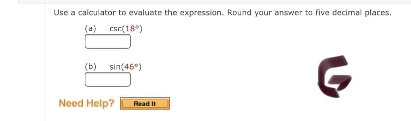 Use a calculator to evaluate the expression. Round your answer to five decimal places.
(a) csc(18°)
(b)
sin(46°)
Need Help?
Read It
