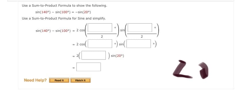 Use a Sum-to-Product Formula to show the following.
sin(140°) – sin(100°) = -sin(20°)
Use a Sum-to-Product Formula for Sine and simplify.
sin(140°) – sin(100°)
= 2 cos
sin
2
= 2 cosl
O sin
sin(20°)
Need Help?
Read It
Watch It
