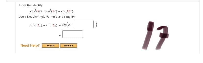 Prove the identity.
cos?(5x) – sin?(5x) = cos(10x)
Use a Double-Angle Formula and simplify.
17
cos?(5x) – sin?(5x) = cos(
2 .
Need Help?
Read It
Watch It
