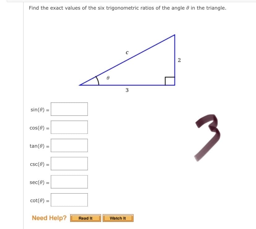 Find the exact values of the six trigonometric ratios of the angle 0 in the triangle.
sin(0) =
cos(0) =
tan(0) =
csc(0) =
sec(0) =
cot(0) =
Need Help?
Read It
Watch It
2.
3.
