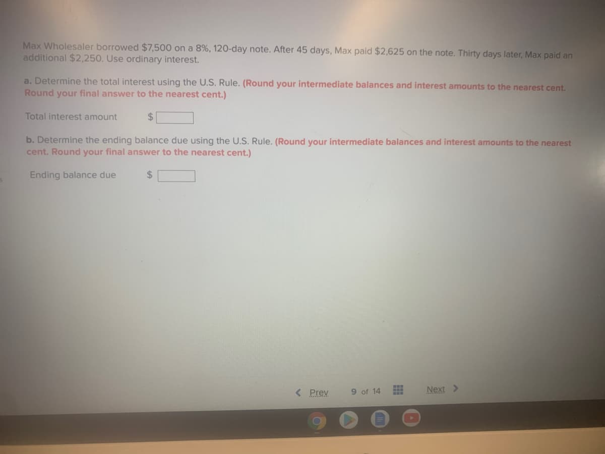 Max Wholesaler borrowed $7,500 on a 8%, 120-day note. After 45 days, Max paid $2,625 on the note. Thirty days later, Max paid an
additional $2,250. Use ordinary interest.
a. Determine the total interest using the U.S. Rule. (Round your intermediate balances and interest amounts to the nearest cent.
Round your final answer to the nearest cent.)
Total interest amount
24
b. Determine the ending balance due using the U.S. Rule. (Round your intermediate balances and interest amounts to the nearest
cent. Round your final answer to the nearest cent.)
Ending balance due
24
< Prev
9 of 14
Next >
