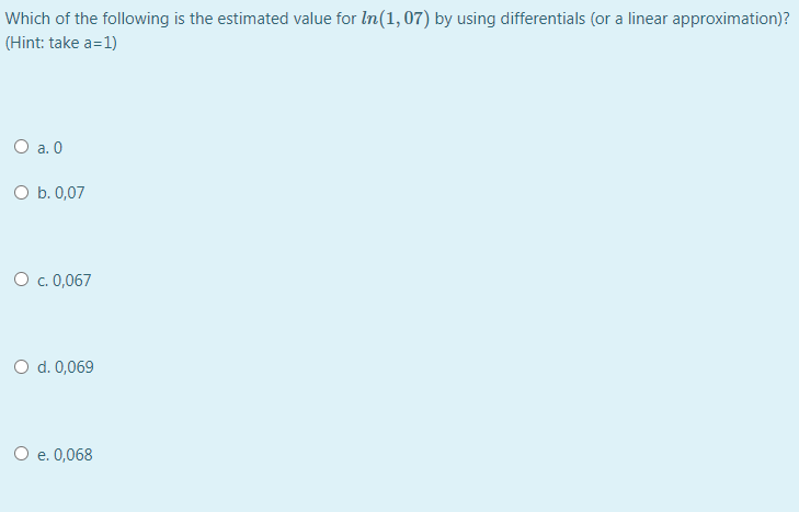 Which of the following is the estimated value for In(1,07) by using differentials (or a linear approximation)?
(Hint: take a=1)
O a. 0
O b. 0,07
O . 0,067
O d. 0,069
O e. 0,068
