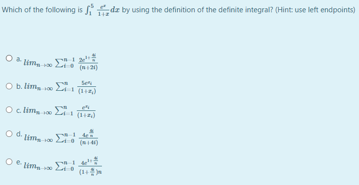 M-1 4en
Which of the following is
-de by using the definition of the definite integral? (Hint: use left endpoints)
O a. limn s0 Li-0
(n+2i)
5ezi
O b. limn-00 Li=1 (1+2;)
ezi
O c. limn 00 Li=1 (1+1;)
d.
limn
(n+4i)
00
n-1 4e+
(1+# )n
O e. limn
00
