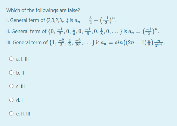 Which of the followings are false?
I. General term of {2,3,2,3. is an = + (G)".
IL. General term of {0, 글,0, 불, 0, 긍,0, 8, 0, .. .} is an = (글)".
III. General term of {1, ,.} is an = sin((2n – 1)5) .
-8
-
3 2 9) 27 ) .
O a. I, II
O b. II
O . II
O d. I
O e. II, II
