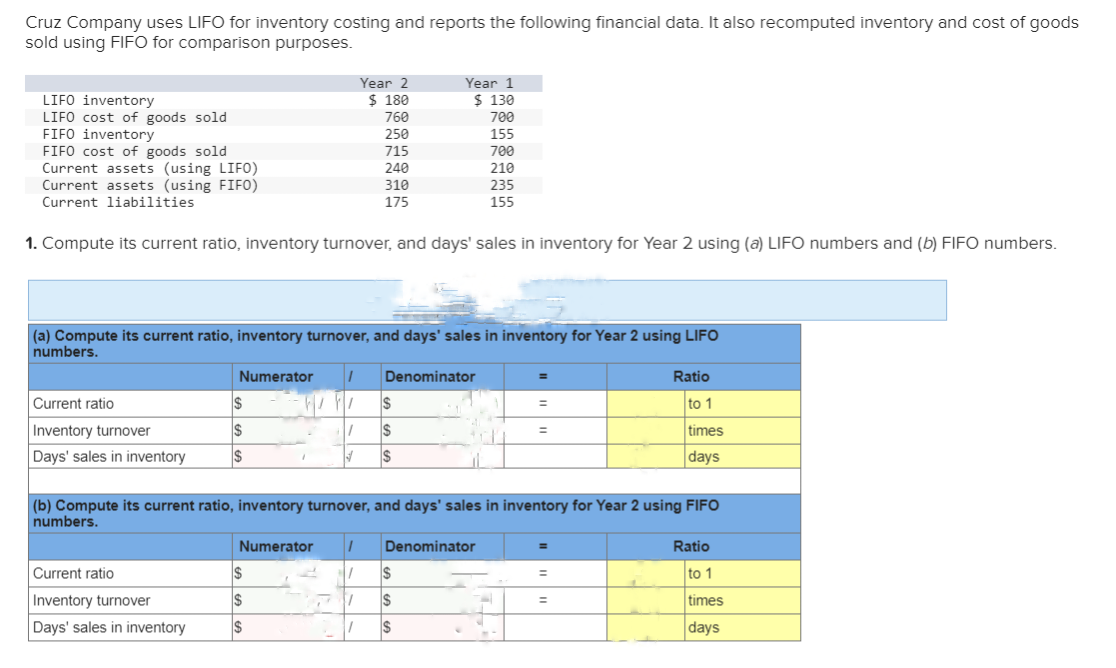 Cruz Company uses LIFO for inventory costing and reports the following financial data. It also recomputed inventory and cost of goods
sold using FIFO for comparison purposes.
LIFO inventory
LIFO cost of goods sold
FIFO inventory
FIFO cost of goods sold
Current assets (using LIFO)
Current assets (using FIFO)
Current liabilities
1. Compute its current ratio, inventory turnover, and days' sales in inventory for Year 2 using (a) LIFO numbers and (b) FIFO numbers.
Current ratio
Inventory turnover
Days' sales in inventory
(a) Compute its current ratio, inventory turnover, and days' sales in inventory for Year 2 using LIFO
numbers.
Numerator 1
Current ratio
Inventory turnover
Days' sales in inventory
$
$
$
Year 2
$ 180
760
250
715
240
310
175
✔
Numerator 1
7
$
S
$
Year 1
$ 130
700
155
700
210
235
155
Denominator
$
$
$
(b) Compute its current ratio, inventory turnover, and days' sales in inventory for Year 2 using FIFO
numbers.
Denominator
$
$
$
=
Ratio
to 1
times
days
=
Ratio
to 1
times
days