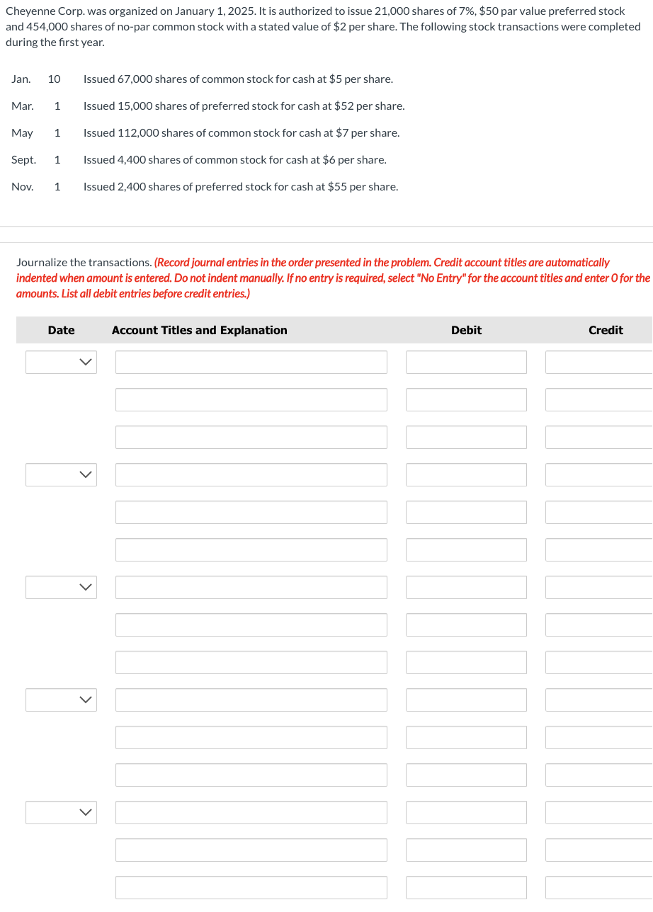 Cheyenne Corp. was organized on January 1, 2025. It is authorized to issue 21,000 shares of 7%, $50 par value preferred stock
and 454,000 shares of no-par common stock with a stated value of $2 per share. The following stock transactions were completed
during the first year.
Issued 67,000 shares of common stock for cash at $5 per share.
Issued 15,000 shares of preferred stock for cash at $52 per share.
Issued 112,000 shares of common stock for cash at $7 per share.
May 1
Sept. 1
Issued 4,400 shares of common stock for cash at $6 per share.
Nov. 1 Issued 2,400 shares of preferred stock for cash at $55 per share.
Jan. 10
Mar. 1
Journalize the transactions. (Record journal entries in the order presented in the problem. Credit account titles are automatically
indented when amount is entered. Do not indent manually. If no entry is required, select "No Entry" for the account titles and enter O for the
amounts. List all debit entries before credit entries.)
Account Titles and Explanation
Date
Debit
Credit