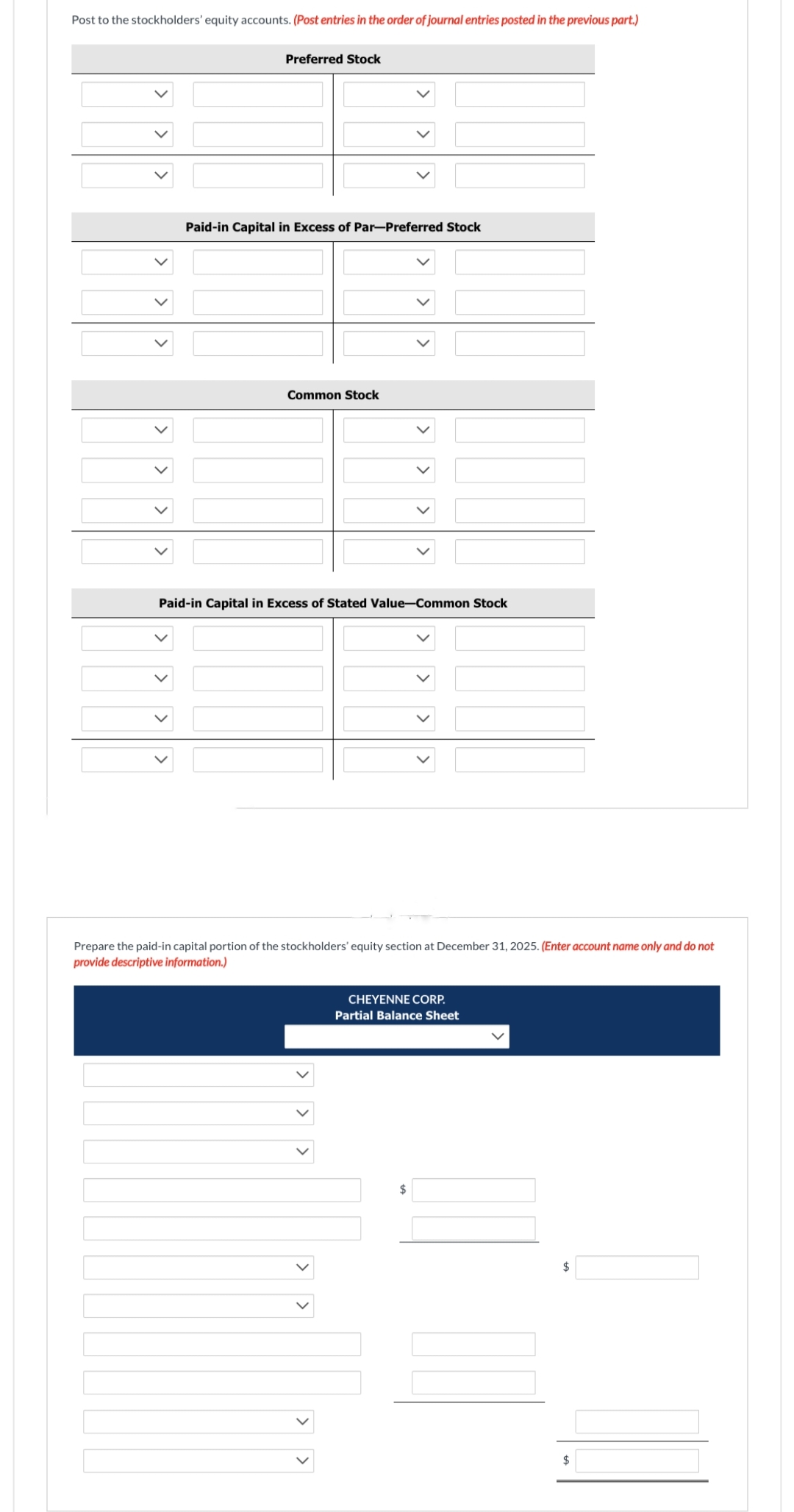 Post to the stockholders' equity accounts. (Post entries in the order of journal entries posted in the previous part.)
Preferred Stock
Paid-in Capital in Excess of Par-Preferred Stock
Common Stock
Paid-in Capital in Excess of Stated Value-Common Stock
Prepare the paid-in capital portion of tockholder 'eq section at December 31,
provide descriptive information.)
CHEYENNE CORP.
Partial Balance Sheet
$
(Enter account name only and do
$