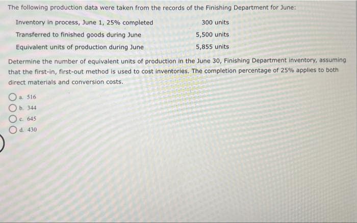 The following production data were taken from the records of the Finishing Department for June:
Inventory in process, June 1, 25% completed
Transferred to finished goods during June
Equivalent units of production during June
Determine the number of equivalent units of production in the June 30, Finishing Department inventory, assuming
that the first-in, first-out method is used to cost inventories. The completion percentage of 25% applies to both
direct materials and conversion costs.
O a. 516
b. 344
O c. 645
O
d. 430
300 units
5,500 units
5,855 units