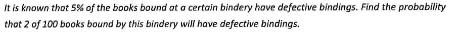 It is known that 5% of the books bound at a certain bindery have defective bindings. Find the probability
that 2 of 100 books bound by this bindery will have defective bindings.