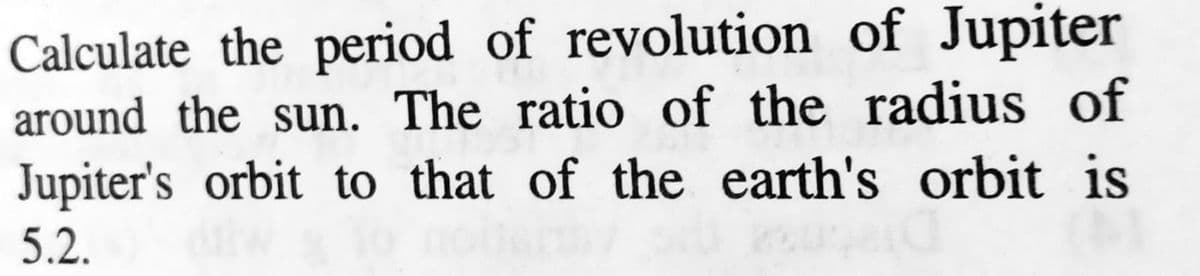 Calculate the period of revolution of Jupiter
around the sun. The ratio of the radius of
Jupiter's orbit to that of the earth's orbit is
5.2.
