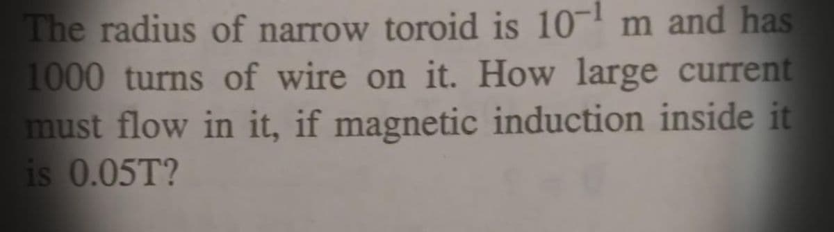 The radius of narrow toroid is 10¬' m and has
1000 turns of wire on it. How large current
must flow in it, if magnetic induction inside it
is 0.05T?
