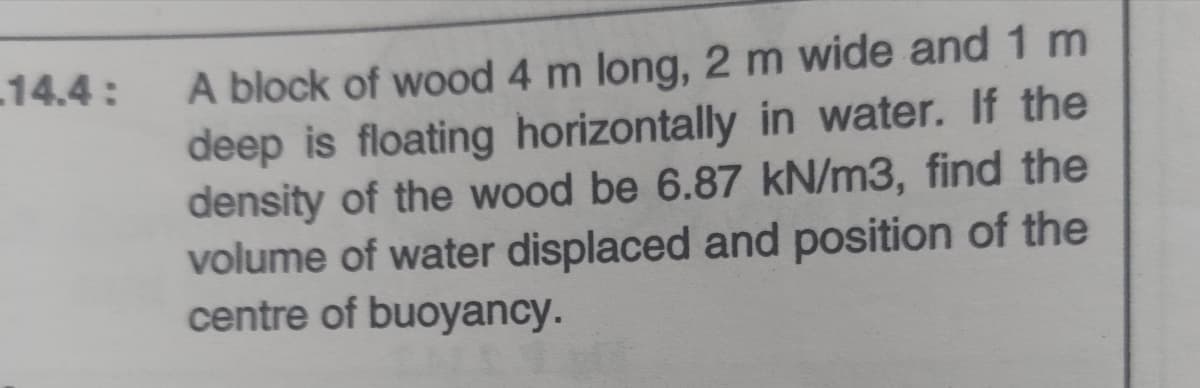 A block of wood 4 m long, 2 m wide and 1 m
deep is floating horizontally in water. If the
density of the wood be 6.87 kN/m3, find the
volume of water displaced and position of the
centre of buoyancy.
14.4:
