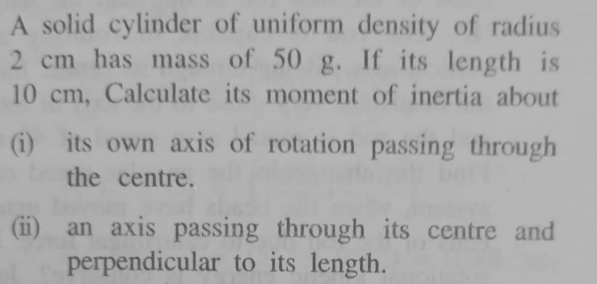 A solid cylinder of uniform density of radius
2 cm has mass of 50 g. If its length is
10 cm, Calculate its moment of inertia about
(i) its own axis of rotation passing through
the centre.
(ii)
an axis passing through its centre and
perpendicular to its length.
