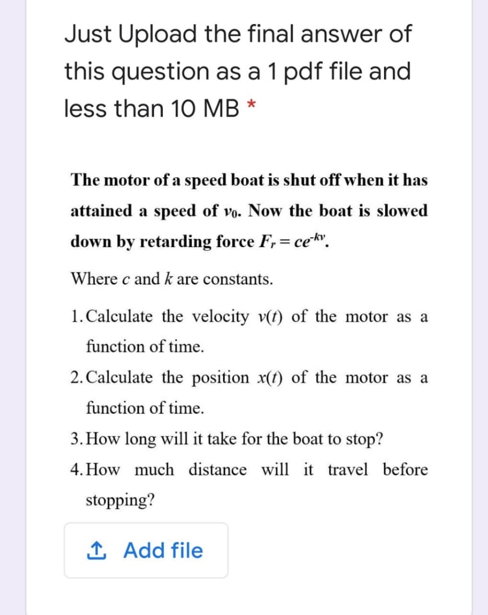 Just Upload the final answer of
this question as a 1 pdf file and
less than 10 MB
The motor of a speed boat is shut off when it has
attained a speed of vo. Now the boat is slowed
down by retarding force F,= cek.
%D
Where c and k are constants.
1. Calculate the velocity v(t) of the motor as a
function of time.
2. Calculate the position x(t) of the motor as a
function of time.
3. How long will it take for the boat to stop?
4. How much distance will it travel before
stopping?
1 Add file
