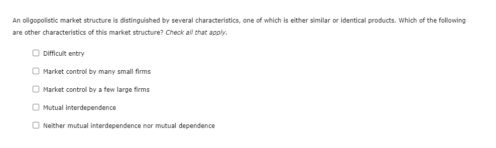 An oligopolistic market structure is distinguished by several characteristics, one of which is either similar or identical products. Which of the following
are other characteristics of this market structure? Check all that apply.
O Difficult entry
O Market control by many small firms
O Market control by a few large firms
O Mutual interdependence
O Neither mutual interdependence nor mutual dependence
